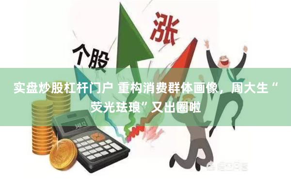 实盘炒股杠杆门户 重构消费群体画像，周大生“荧光珐琅”又出圈啦