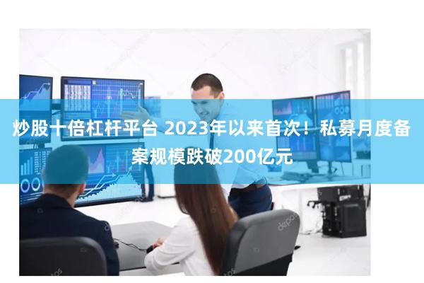 炒股十倍杠杆平台 2023年以来首次！私募月度备案规模跌破200亿元