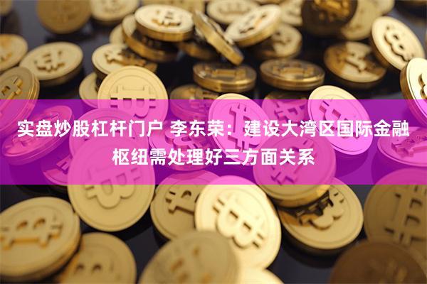 实盘炒股杠杆门户 李东荣：建设大湾区国际金融枢纽需处理好三方面关系