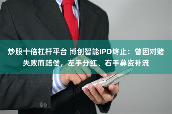 炒股十倍杠杆平台 博创智能IPO终止：曾因对赌失败而赔偿，左手分红、右手募资补流
