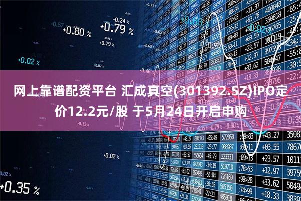 网上靠谱配资平台 汇成真空(301392.SZ)IPO定价12.2元/股 于5月24日开启申购