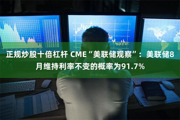 正规炒股十倍杠杆 CME“美联储观察”：美联储8月维持利率不变的概率为91.7%