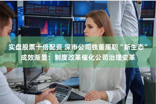 实盘股票十倍配资 深市公司独董履职“新生态”成效渐显：制度改革催化公司治理变革
