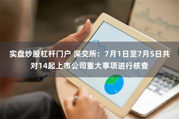 实盘炒股杠杆门户 深交所：7月1日至7月5日共对14起上市公司重大事项进行核查
