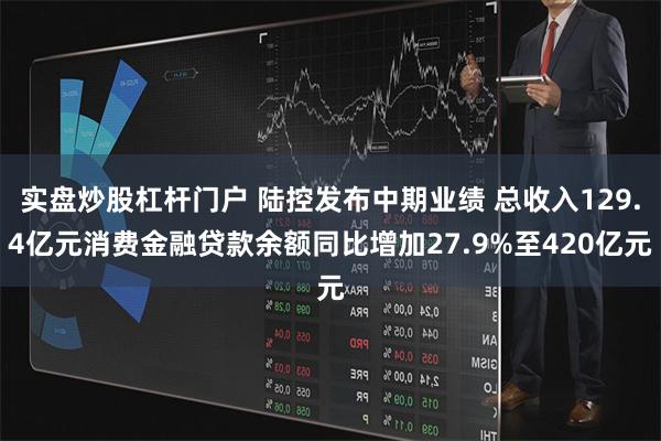 实盘炒股杠杆门户 陆控发布中期业绩 总收入129.4亿元消费金融贷款余额同比增加27.9%至420亿元