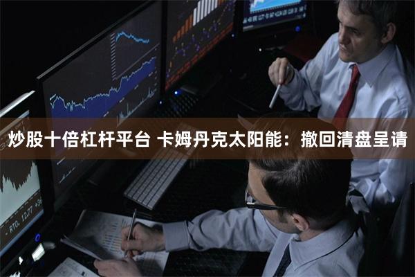 炒股十倍杠杆平台 卡姆丹克太阳能：撤回清盘呈请