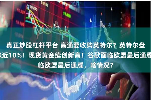 真正炒股杠杆平台 高通要收购英特尔？英特尔盘中一度大涨近10%！现货黄金续创新高！谷歌面临欧盟最后通牒，啥情况？