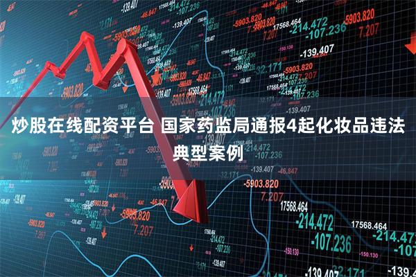 炒股在线配资平台 国家药监局通报4起化妆品违法典型案例