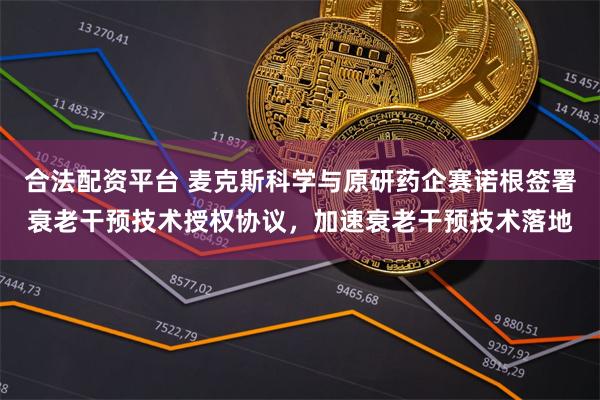 合法配资平台 麦克斯科学与原研药企赛诺根签署衰老干预技术授权协议，加速衰老干预技术落地