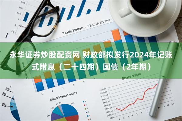 永华证券炒股配资网 财政部拟发行2024年记账式附息（二十四期）国债（2年期）