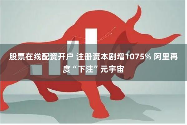 股票在线配资开户 注册资本剧增1075% 阿里再度“下注”元宇宙