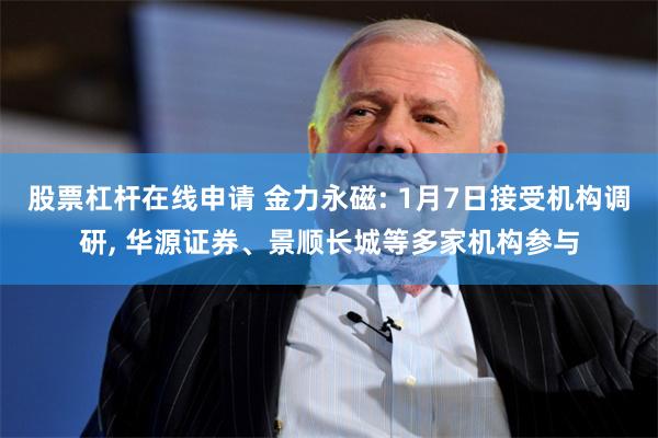股票杠杆在线申请 金力永磁: 1月7日接受机构调研, 华源证券、景顺长城等多家机构参与