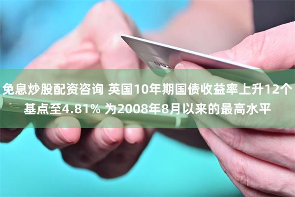 免息炒股配资咨询 英国10年期国债收益率上升12个基点至4.81% 为2008年8月以来的最高水平