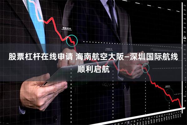 股票杠杆在线申请 海南航空大阪—深圳国际航线顺利启航