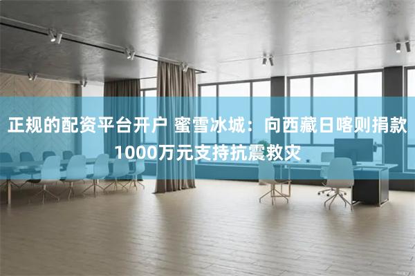 正规的配资平台开户 蜜雪冰城：向西藏日喀则捐款1000万元支持抗震救灾