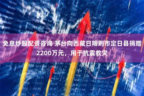 免息炒股配资咨询 茅台向西藏日喀则市定日县捐赠2200万元，用于抗震救灾