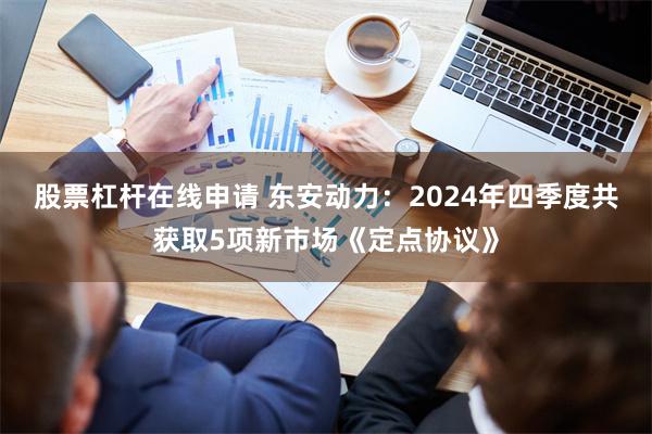 股票杠杆在线申请 东安动力：2024年四季度共获取5项新市场《定点协议》