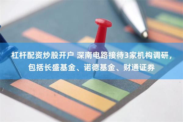 杠杆配资炒股开户 深南电路接待3家机构调研，包括长盛基金、诺德基金、财通证券