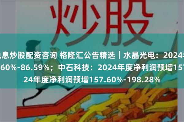 免息炒股配资咨询 格隆汇公告精选︱水晶光电：2024年度净利润预增66.60%-86.59%；中石科技：2024年度净利润预增157.60%-198.28%