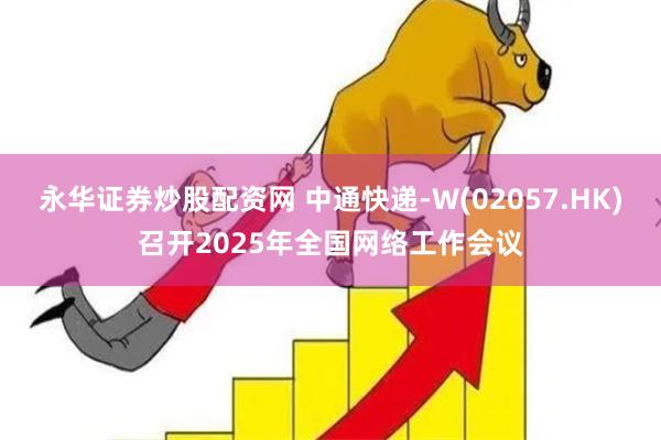 永华证券炒股配资网 中通快递-W(02057.HK)召开2025年全国网络工作会议