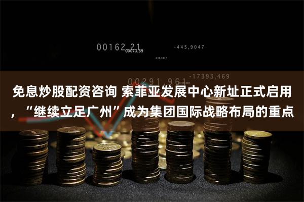 免息炒股配资咨询 索菲亚发展中心新址正式启用，“继续立足广州”成为集团国际战略布局的重点