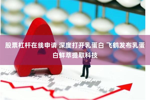 股票杠杆在线申请 深度打开乳蛋白 飞鹤发布乳蛋白鲜萃提取科技