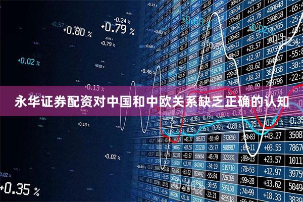 永华证券配资对中国和中欧关系缺乏正确的认知