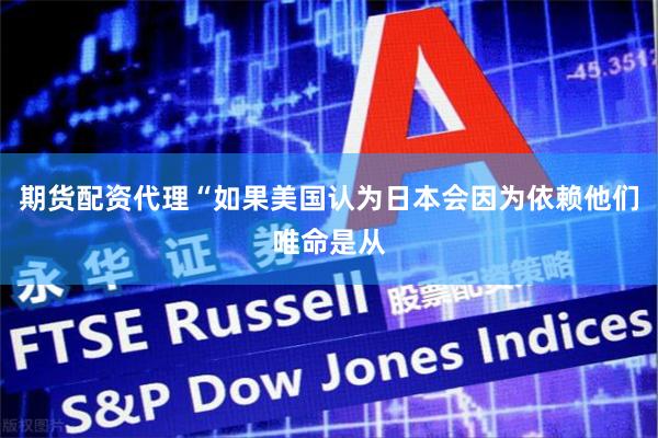 期货配资代理“如果美国认为日本会因为依赖他们唯命是从