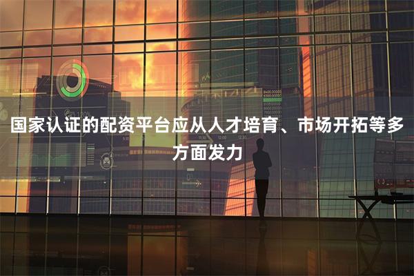 国家认证的配资平台应从人才培育、市场开拓等多方面发力