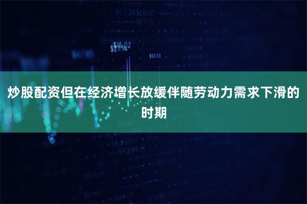 炒股配资但在经济增长放缓伴随劳动力需求下滑的时期