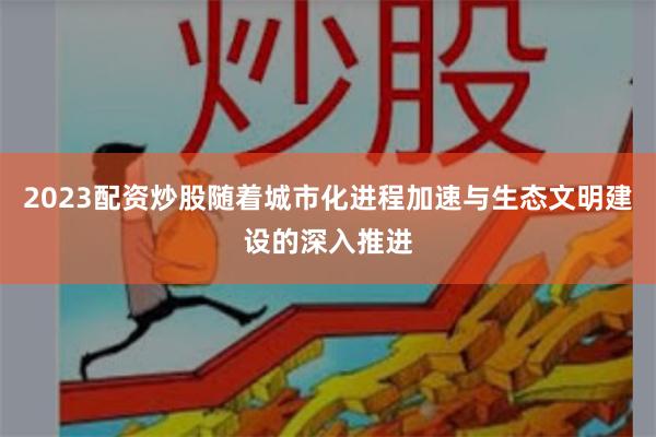 2023配资炒股随着城市化进程加速与生态文明建设的深入推进