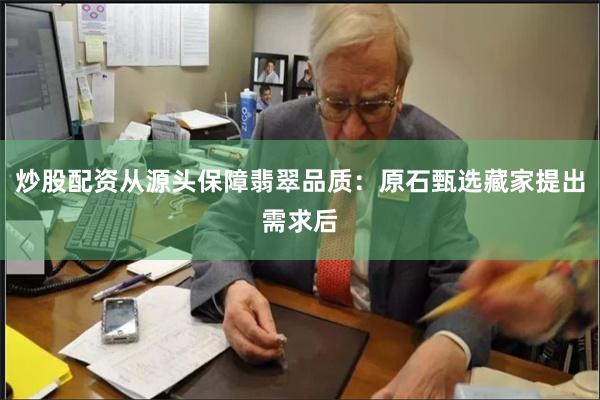 炒股配资从源头保障翡翠品质:原石甄选藏家提出需求后