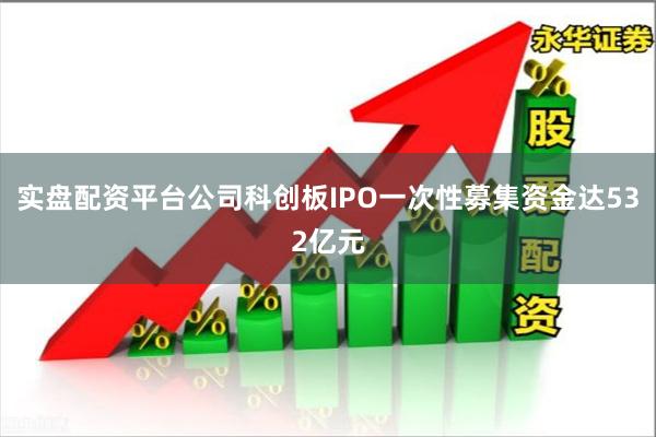 实盘配资平台公司科创板IPO一次性募集资金达532亿元